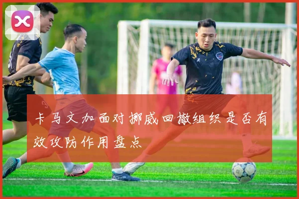 卡马文加面对挪威回撤组织是否有效攻防作用盘点