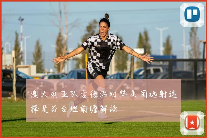澳大利亚队古德温对阵美国远射选择是否合理前瞻解读