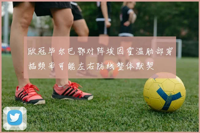 欧冠毕尔巴鄂对阵埃因霍温肋部穿插频率可能左右防线整体默契