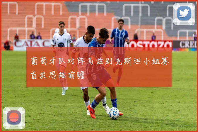 葡萄牙队对阵乌兹别克斯坦小组赛首发思路前瞻