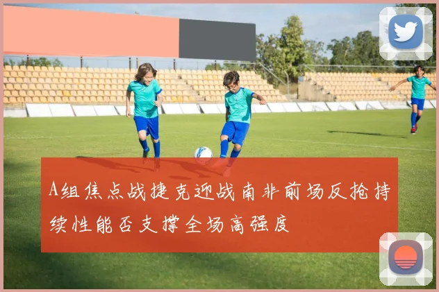 A组焦点战捷克迎战南非前场反抢持续性能否支撑全场高强度