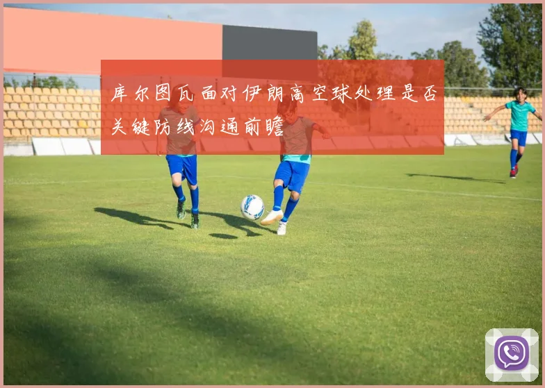 库尔图瓦面对伊朗高空球处理是否关键防线沟通前瞻