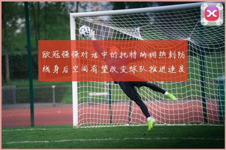 欧冠强强对话中的托特纳姆热刺防线身后空间有望改变球队推进速度