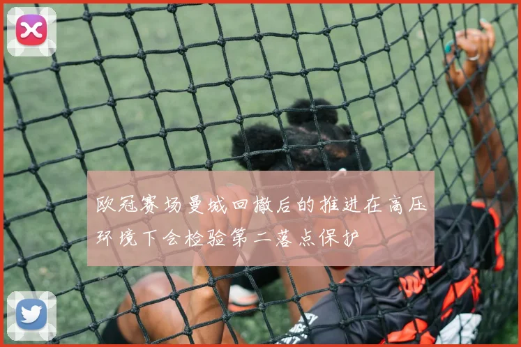 欧冠赛场曼城回撤后的推进在高压环境下会检验第二落点保护