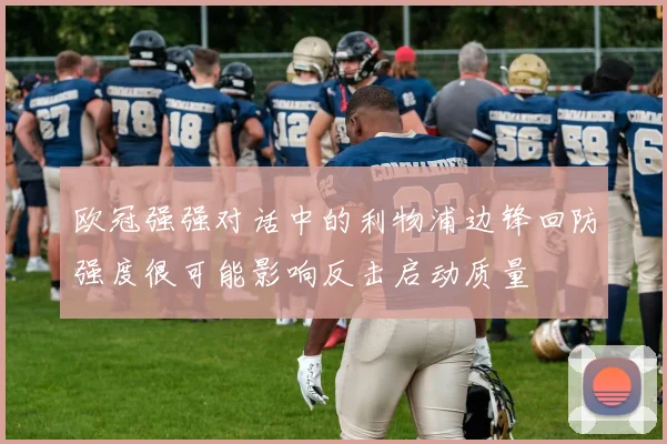 欧冠强强对话中的利物浦边锋回防强度很可能影响反击启动质量