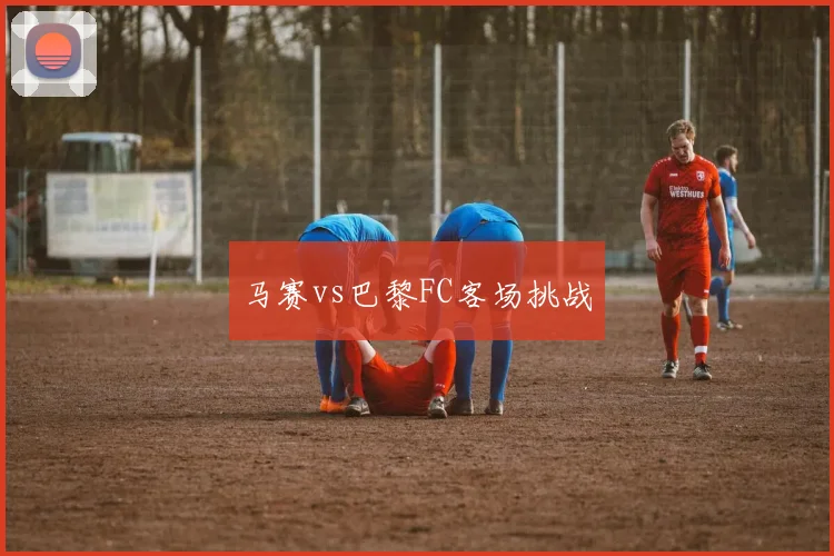 马赛vs巴黎FC客场挑战