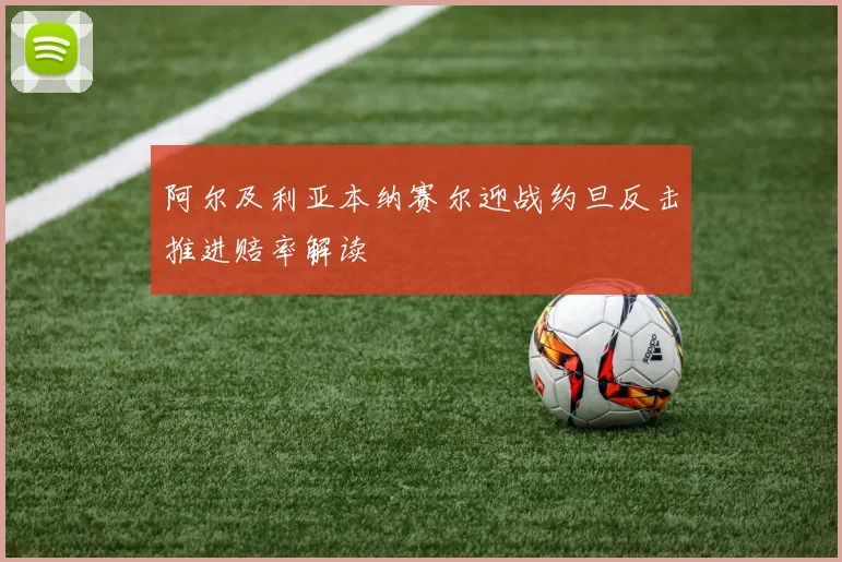 阿尔及利亚本纳赛尔迎战约旦反击推进赔率解读