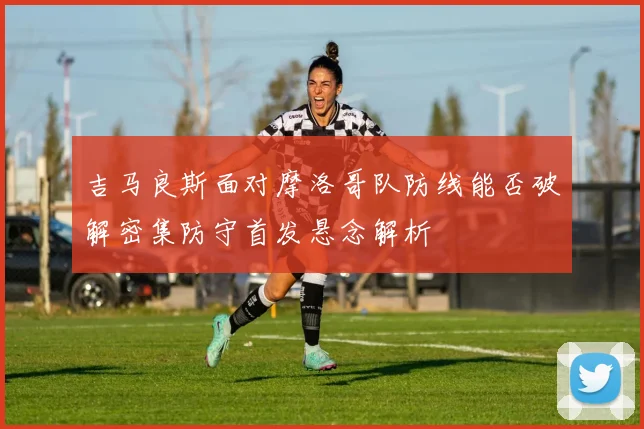 吉马良斯面对摩洛哥队防线能否破解密集防守首发悬念解析