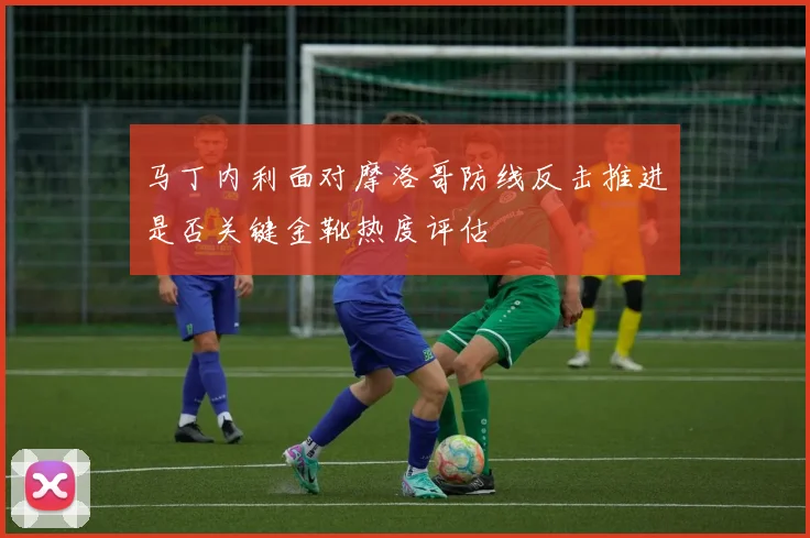 马丁内利面对摩洛哥防线反击推进是否关键金靴热度评估