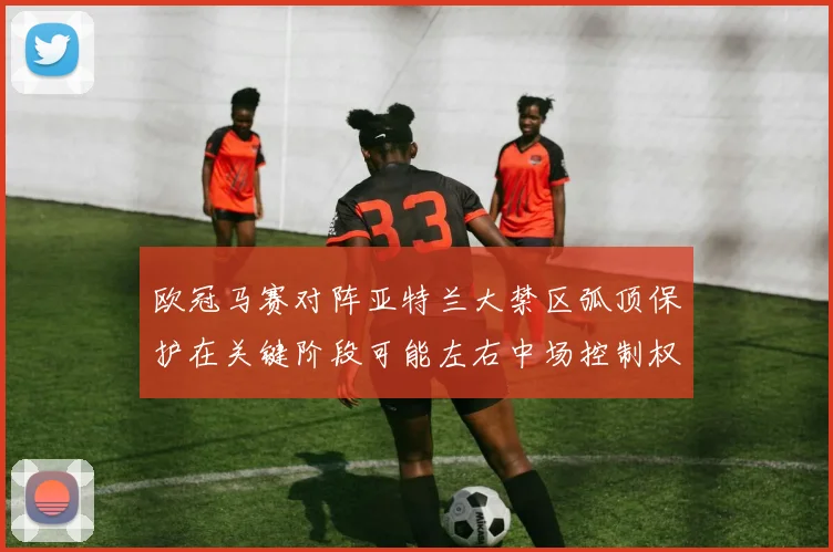 欧冠马赛对阵亚特兰大禁区弧顶保护在关键阶段可能左右中场控制权