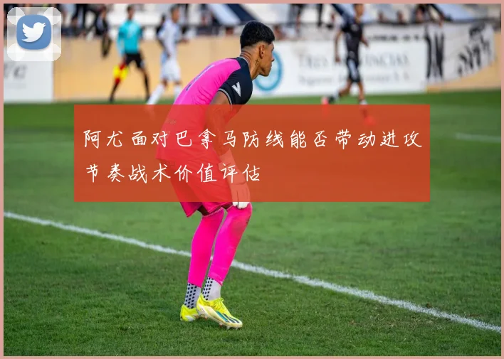 阿尤面对巴拿马防线能否带动进攻节奏战术价值评估