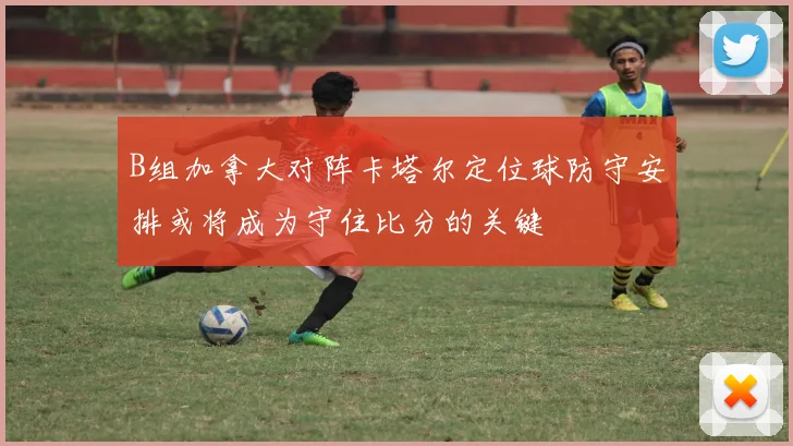 B组加拿大对阵卡塔尔定位球防守安排或将成为守住比分的关键