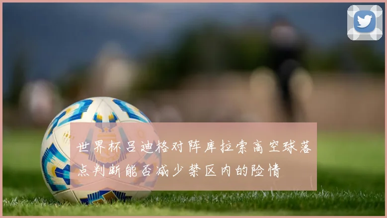 世界杯吕迪格对阵库拉索高空球落点判断能否减少禁区内的险情