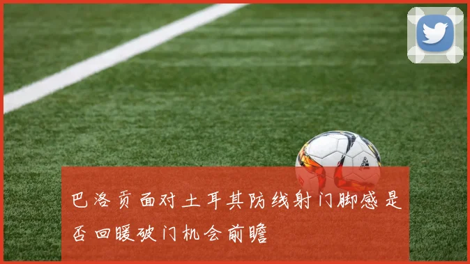 巴洛贡面对土耳其防线射门脚感是否回暖破门机会前瞻