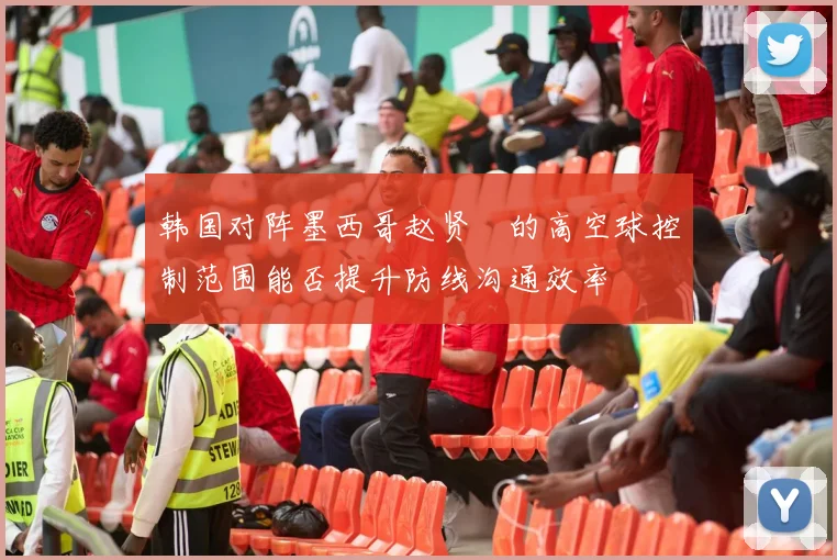 韩国对阵墨西哥赵贤祐的高空球控制范围能否提升防线沟通效率