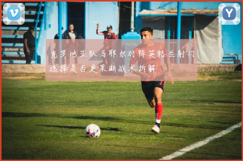 克罗地亚队马耶尔对阵英格兰射门选择是否更果断战术拆解