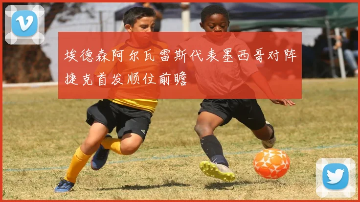 埃德森阿尔瓦雷斯代表墨西哥对阵捷克首发顺位前瞻