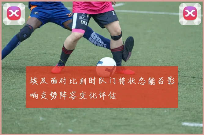 埃及面对比利时队门将状态能否影响走势阵容变化评估