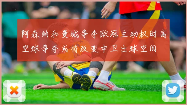 阿森纳和曼城争夺欧冠主动权时高空球争夺或将改变中卫出球空间