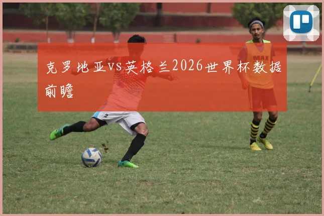 克罗地亚vs英格兰2026世界杯数据前瞻