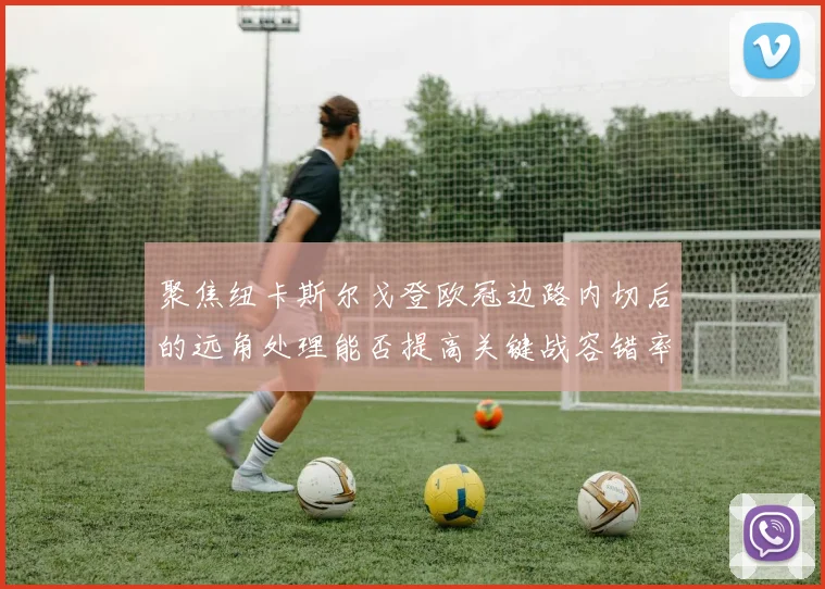 聚焦纽卡斯尔戈登欧冠边路内切后的远角处理能否提高关键战容错率