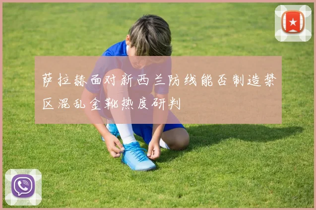 萨拉赫面对新西兰防线能否制造禁区混乱金靴热度研判