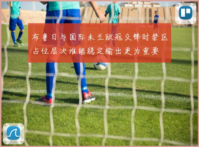 布鲁日与国际米兰欧冠交锋时禁区占位层次谁能稳定输出更为重要