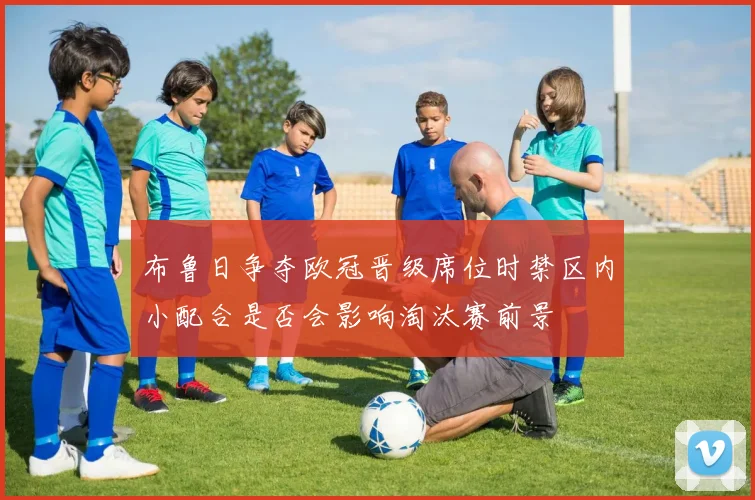 布鲁日争夺欧冠晋级席位时禁区内小配合是否会影响淘汰赛前景