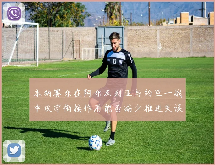 本纳赛尔在阿尔及利亚与约旦一战中攻守衔接作用能否减少推进失误