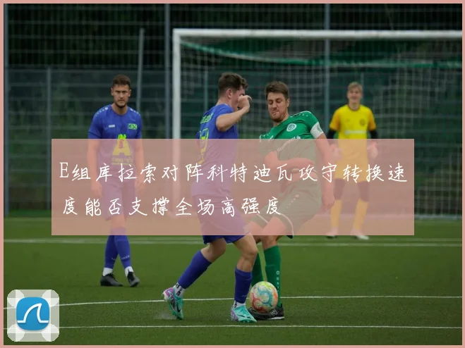 E组库拉索对阵科特迪瓦攻守转换速度能否支撑全场高强度