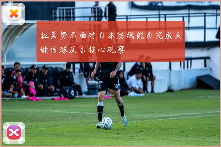 拉莱努尼面对日本防线能否完成关键传球反击核心观察