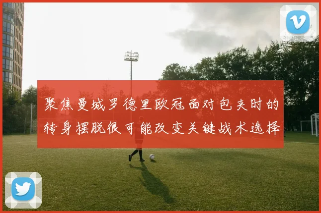 聚焦曼城罗德里欧冠面对包夹时的转身摆脱很可能改变关键战术选择