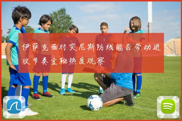 伊萨克面对突尼斯防线能否带动进攻节奏金靴热度观察