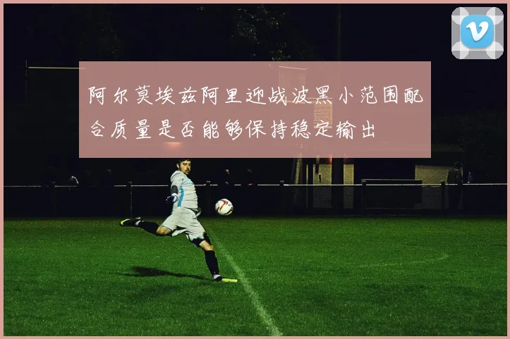 阿尔莫埃兹阿里迎战波黑小范围配合质量是否能够保持稳定输出