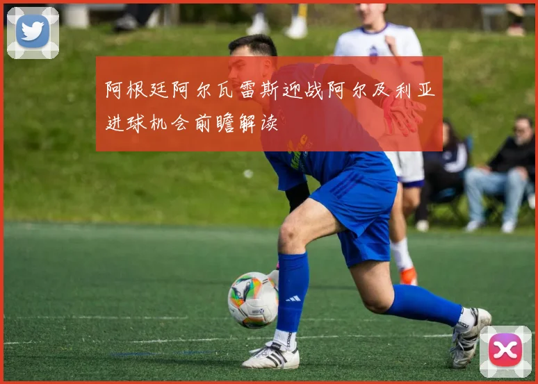 阿根廷阿尔瓦雷斯迎战阿尔及利亚进球机会前瞻解读
