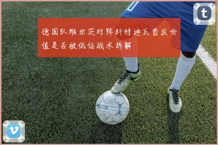 德国队维尔茨对阵科特迪瓦首发价值是否被低估战术拆解