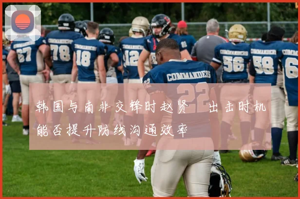 韩国与南非交锋时赵贤祐出击时机能否提升防线沟通效率
