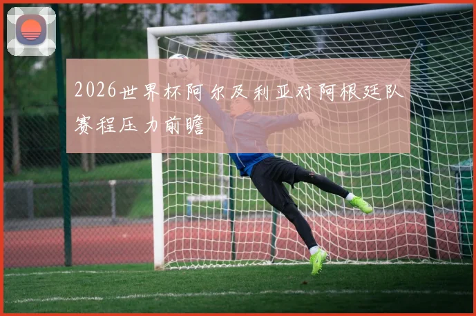 2026世界杯阿尔及利亚对阿根廷队赛程压力前瞻