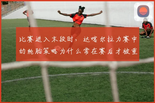 比赛进入末段时,达喀尔拉力赛中的轮胎策略为什么常在赛后才被重新认识