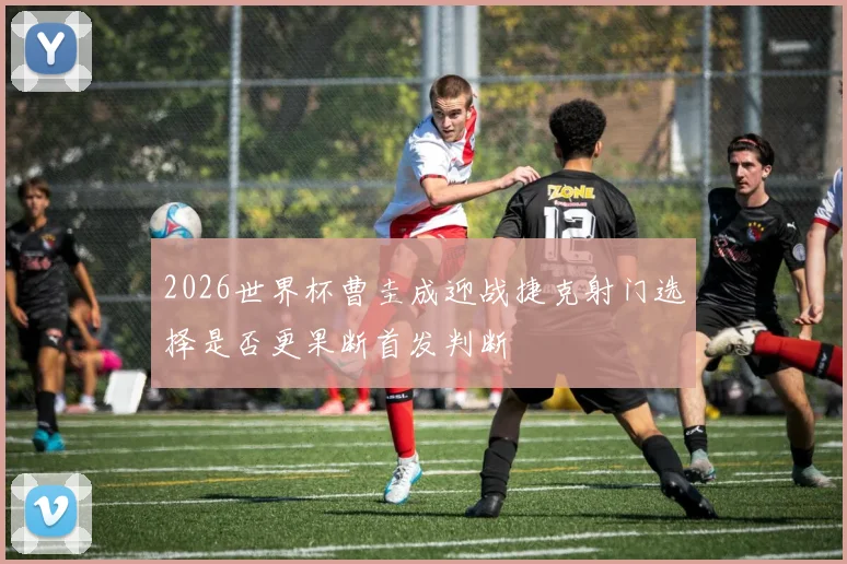 2026世界杯曹圭成迎战捷克射门选择是否更果断首发判断