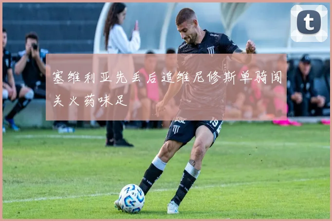 塞维利亚先丢后追维尼修斯单骑闯关火药味足