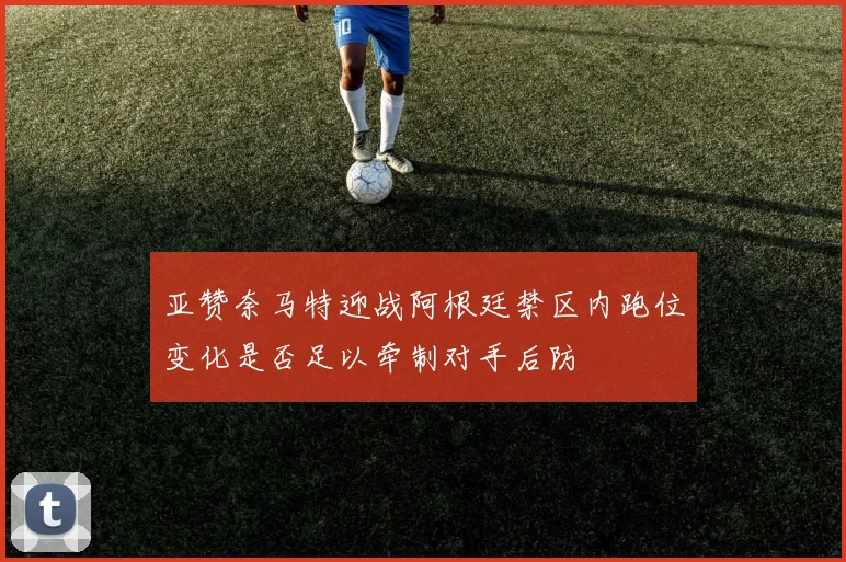 亚赞奈马特迎战阿根廷禁区内跑位变化是否足以牵制对手后防