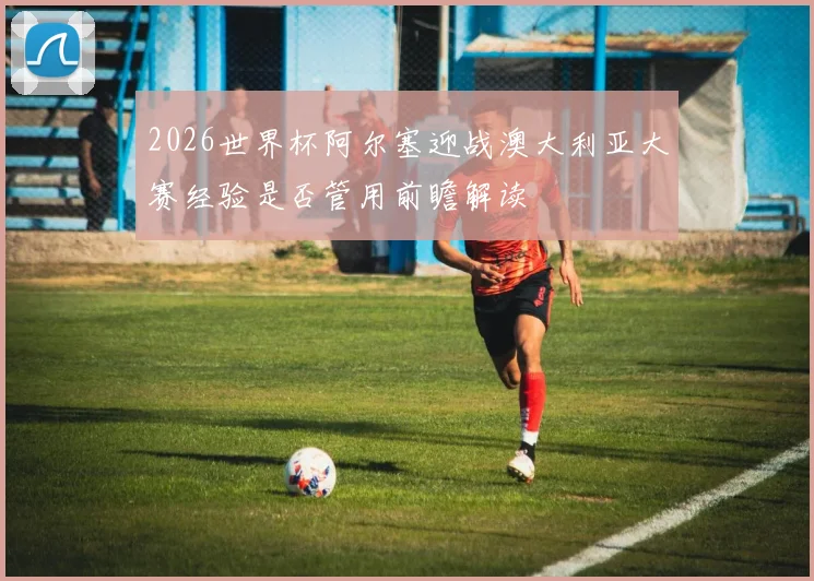 2026世界杯阿尔塞迎战澳大利亚大赛经验是否管用前瞻解读