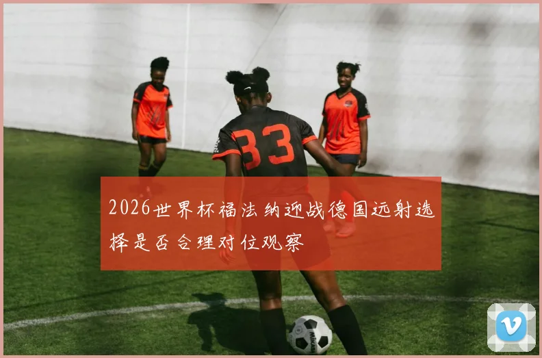 2026世界杯福法纳迎战德国远射选择是否合理对位观察