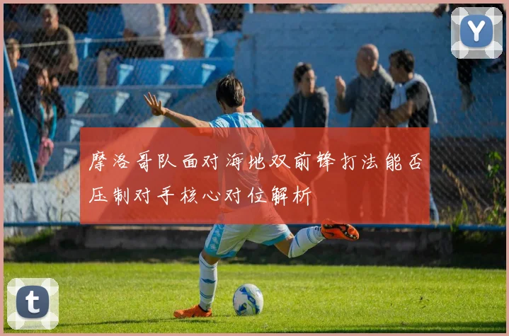摩洛哥队面对海地双前锋打法能否压制对手核心对位解析