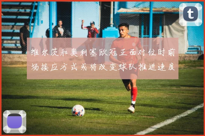 维尔茨和奥利塞欧冠正面对位时前场接应方式或将改变球队推进速度