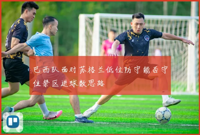 巴西队面对苏格兰低位防守能否守住禁区进球数思路